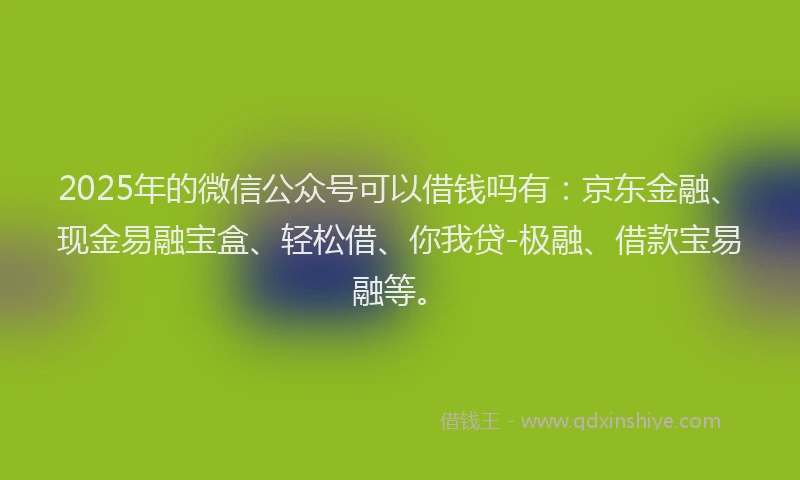 2025年的微信公众号可以借钱吗有：京东金融、现金易融宝盒、轻松借、你我贷-极融、借款宝易融等。