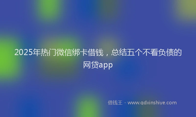 2025年热门微信绑卡借钱，总结五个不看负债的网贷app