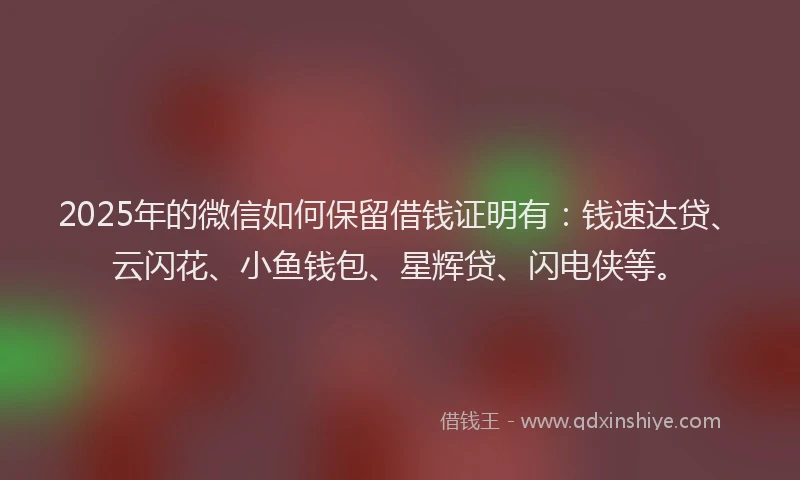 2025年的微信如何保留借钱证明有：钱速达贷、云闪花、小鱼钱包、星辉贷、闪电侠等。