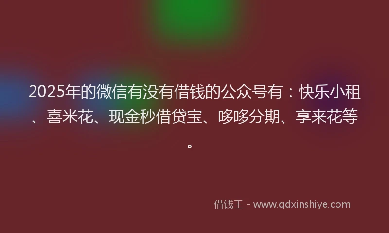 2025年的微信有没有借钱的公众号有：快乐小租、喜米花、现金秒借贷宝、哆哆分期、享来花等。