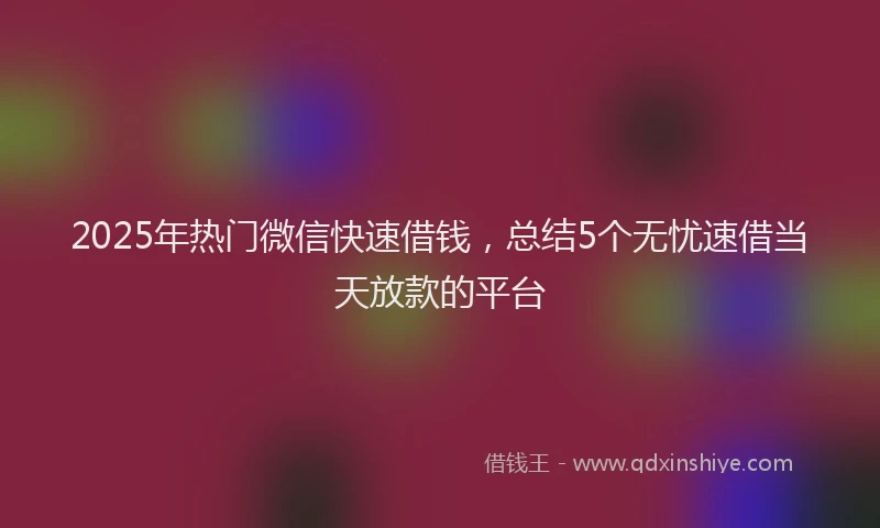 2025年热门微信快速借钱，总结5个无忧速借当天放款的平台
