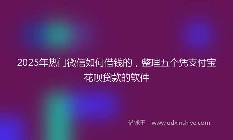 2025年热门微信如何借钱的，整理五个凭支付宝花呗贷款的软件