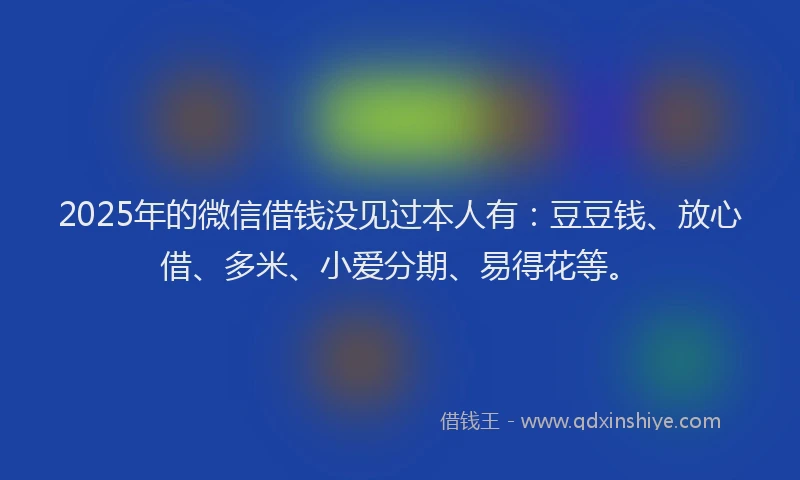 2025年的微信借钱没见过本人有：豆豆钱、放心借、多米、小爱分期、易得花等。