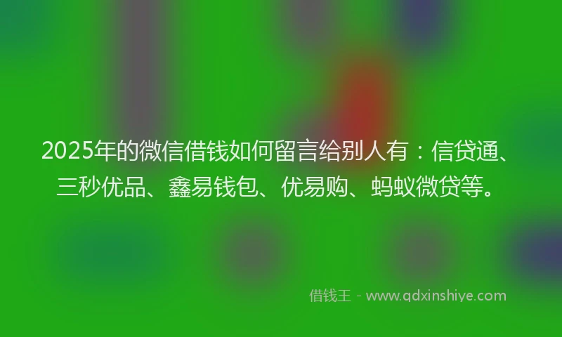 2025年的微信借钱如何留言给别人有：信贷通、三秒优品、鑫易钱包、优易购、蚂蚁微贷等。