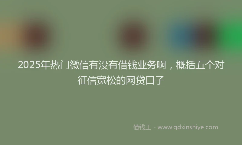 2025年热门微信有没有借钱业务啊，概括五个对征信宽松的网贷口子
