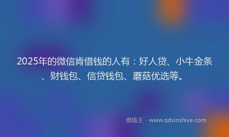 2025年的微信肯借钱的人有：好人贷、小牛金条、财钱包、信贷钱包、蘑菇优选等。