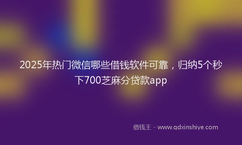 2025年热门微信哪些借钱软件可靠，归纳5个秒下700芝麻分贷款app