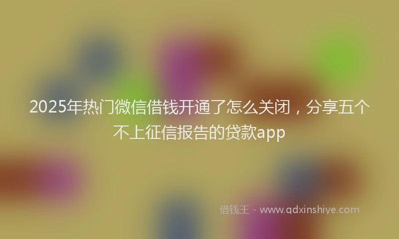 2025年热门微信借钱开通了怎么关闭，分享五个不上征信报告的贷款app