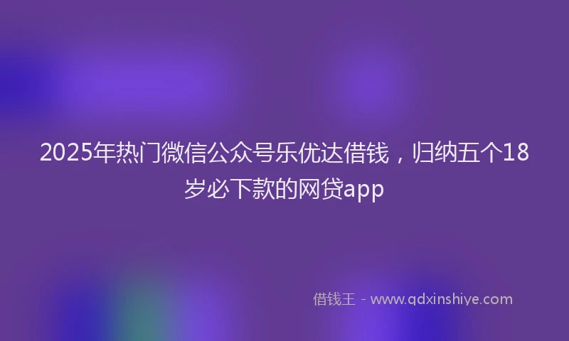 2025年热门微信公众号乐优达借钱，归纳五个18岁必下款的网贷app