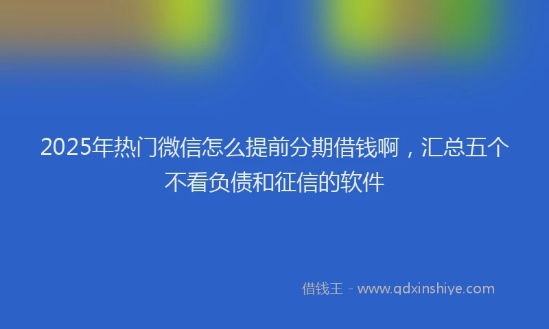 2025年热门微信怎么提前分期借钱啊，汇总五个不看负债和征信的软件