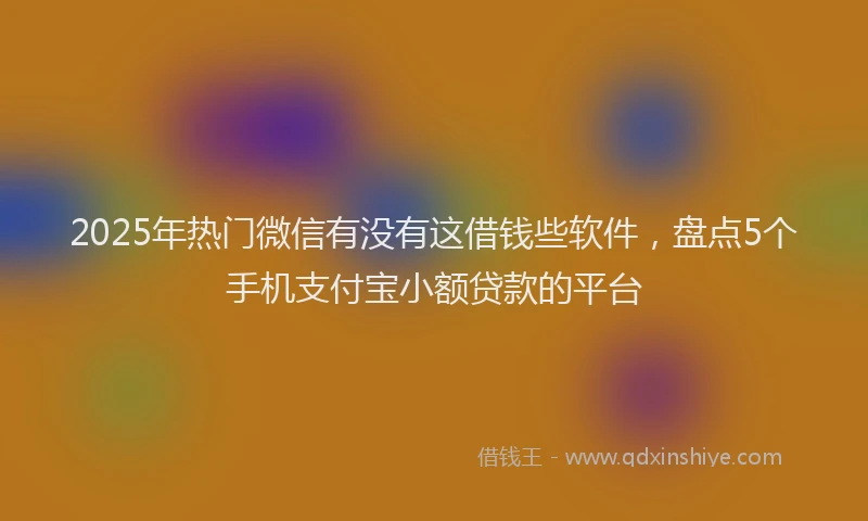 2025年热门微信有没有这借钱些软件，盘点5个手机支付宝小额贷款的平台