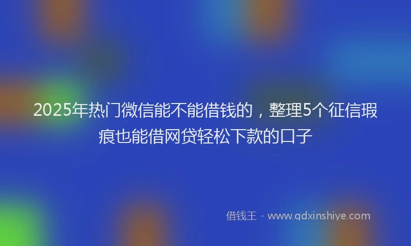 2025年热门微信能不能借钱的，整理5个征信瑕疵也能借网贷轻松下款的口子