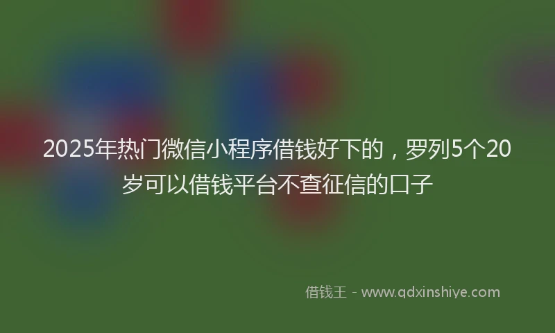 2025年热门微信小程序借钱好下的，罗列5个20岁可以借钱平台不查征信的口子