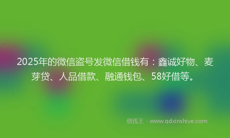 2025年的微信盗号发微信借钱有：鑫诚好物、麦芽贷、人品借款、融通钱包、58好借等。