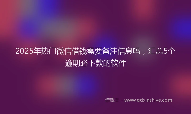 2025年热门微信借钱需要备注信息吗，汇总5个逾期必下款的软件