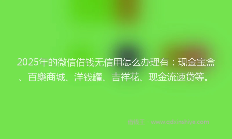 2025年的微信借钱无信用怎么办理有：现金宝盒、百樂商城、洋钱罐、吉祥花、现金流速贷等。