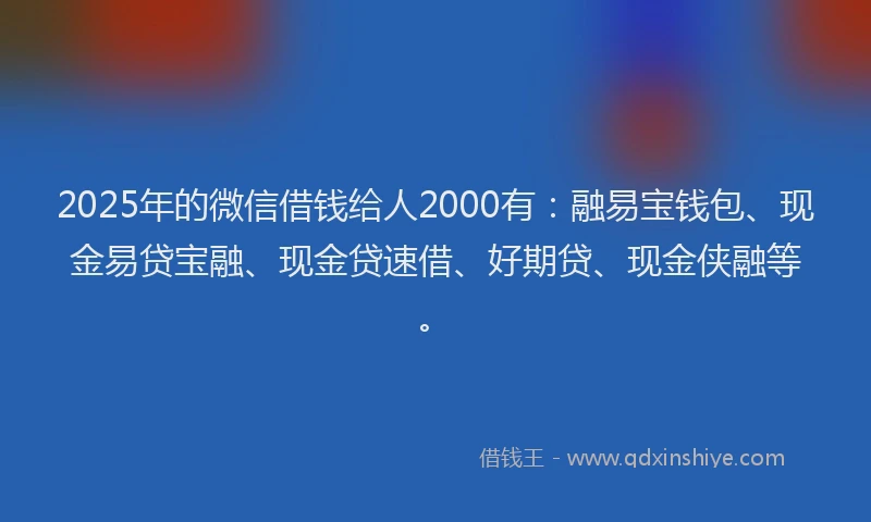 2025年的微信借钱给人2000有：融易宝钱包、现金易贷宝融、现金贷速借、好期贷、现金侠融等。