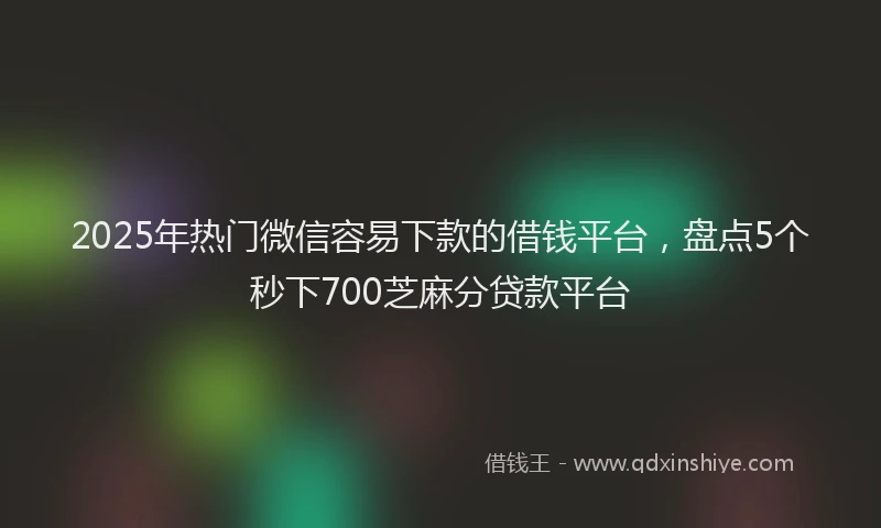 2025年热门微信容易下款的借钱平台，盘点5个秒下700芝麻分贷款平台