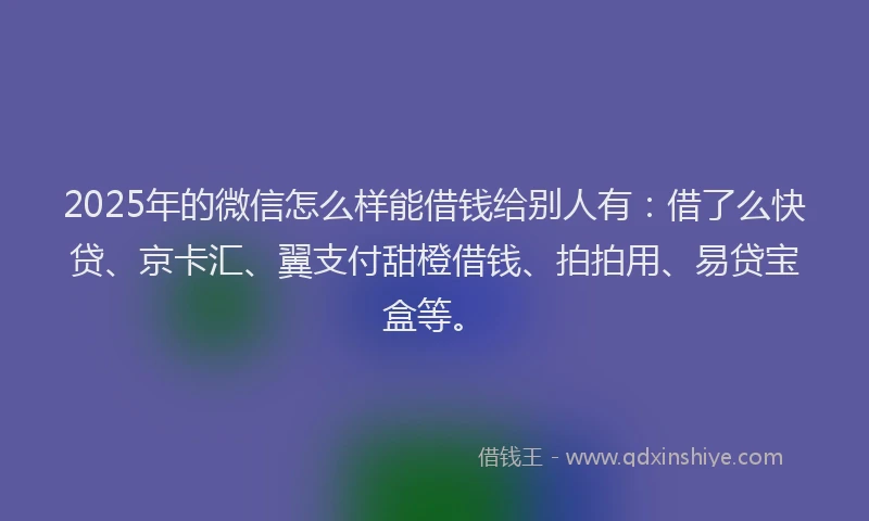 2025年的微信怎么样能借钱给别人有：借了么快贷、京卡汇、翼支付甜橙借钱、拍拍用、易贷宝盒等。