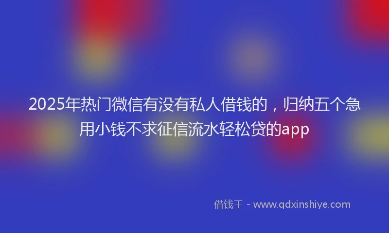 2025年热门微信有没有私人借钱的，归纳五个急用小钱不求征信流水轻松贷的app