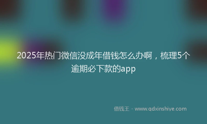 2025年热门微信没成年借钱怎么办啊，梳理5个逾期必下款的app