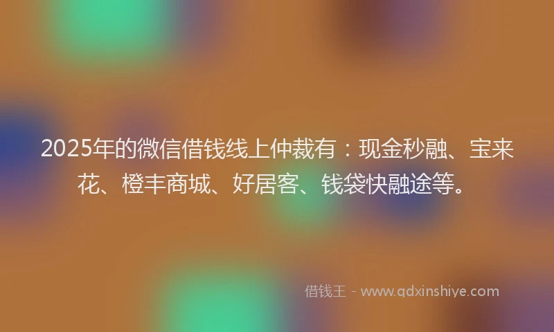 2025年的微信借钱线上仲裁有：现金秒融、宝来花、橙丰商城、好居客、钱袋快融途等。