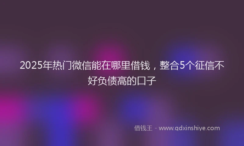 2025年热门微信能在哪里借钱，整合5个征信不好负债高的口子