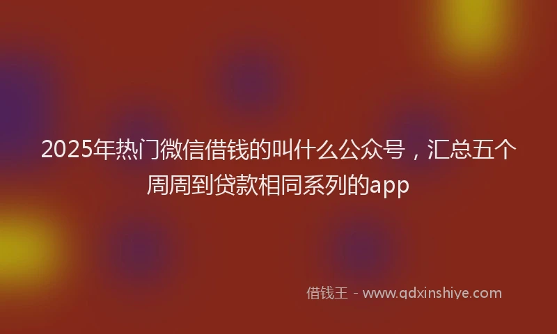 2025年热门微信借钱的叫什么公众号，汇总五个周周到贷款相同系列的app