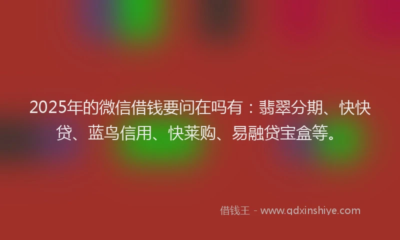 2025年的微信借钱要问在吗有：翡翠分期、快快贷、蓝鸟信用、快莱购、易融贷宝盒等。