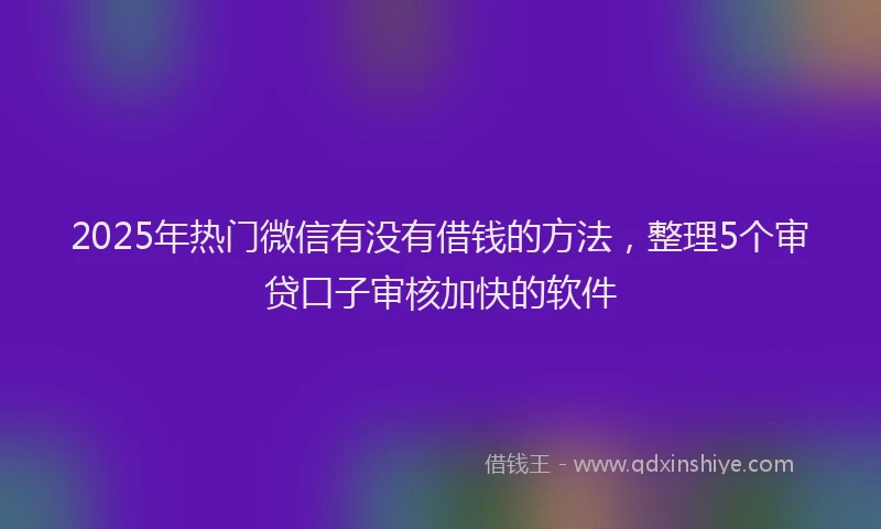 2025年热门微信有没有借钱的方法，整理5个审贷口子审核加快的软件