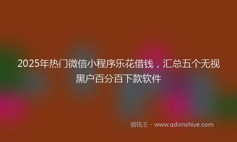 2025年热门微信小程序乐花借钱，汇总五个无视黑户百分百下款软件
