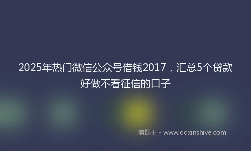 2025年热门微信公众号借钱2017，汇总5个贷款好做不看征信的口子
