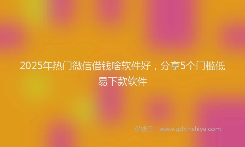 2025年热门微信借钱啥软件好，分享5个门槛低易下款软件