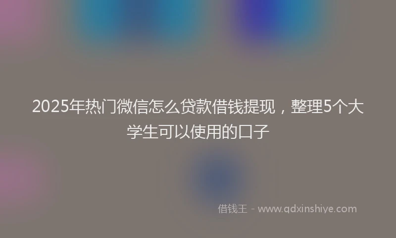 2025年热门微信怎么贷款借钱提现，整理5个大学生可以使用的口子