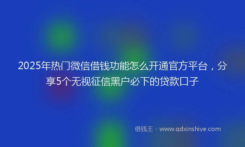 2025年热门微信借钱功能怎么开通官方平台，分享5个无视征信黑户必下的贷款口子