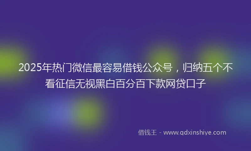 2025年热门微信最容易借钱公众号，归纳五个不看征信无视黑白百分百下款网贷口子