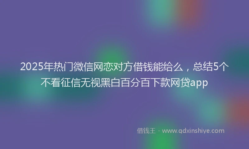 2025年热门微信网恋对方借钱能给么，总结5个不看征信无视黑白百分百下款网贷app