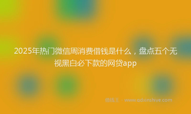 2025年热门微信周消费借钱是什么，盘点五个无视黑白必下款的网贷app