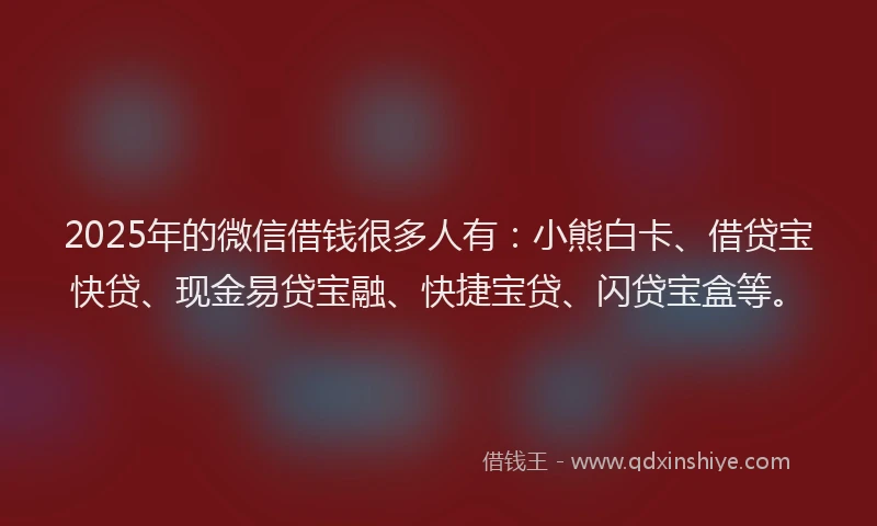 2025年的微信借钱很多人有：小熊白卡、借贷宝快贷、现金易贷宝融、快捷宝贷、闪贷宝盒等。