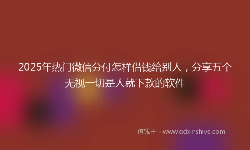 2025年热门微信分付怎样借钱给别人，分享五个无视一切是人就下款的软件