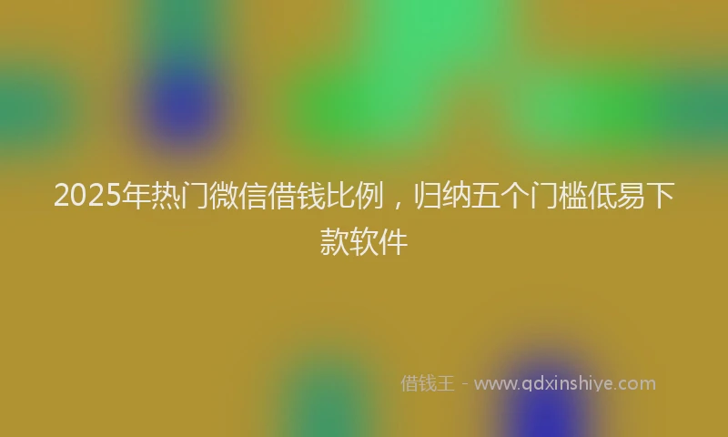 2025年热门微信借钱比例，归纳五个门槛低易下款软件
