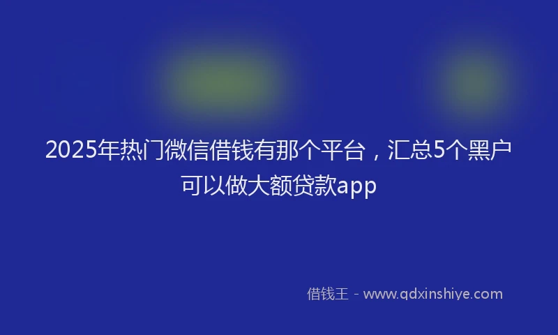 2025年热门微信借钱有那个平台，汇总5个黑户可以做大额贷款app