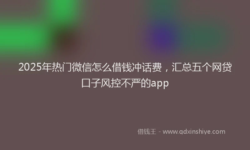 2025年热门微信怎么借钱冲话费，汇总五个网贷口子风控不严的app