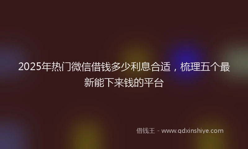 2025年热门微信借钱多少利息合适，梳理五个最新能下来钱的平台