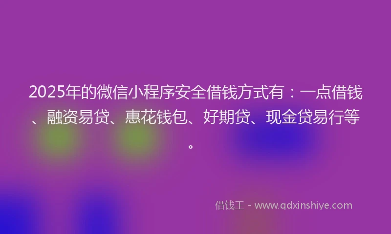 2025年的微信小程序安全借钱方式有：一点借钱、融资易贷、惠花钱包、好期贷、现金贷易行等。