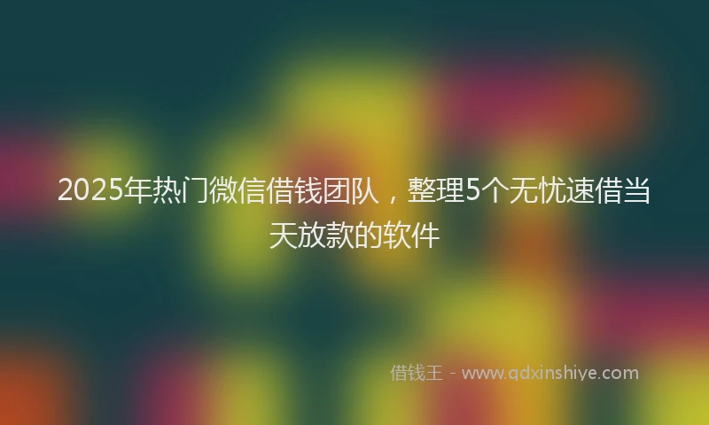2025年热门微信借钱团队，整理5个无忧速借当天放款的软件