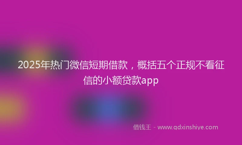 2025年热门微信短期借款，概括五个正规不看征信的小额贷款app