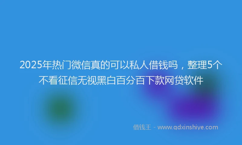 2025年热门微信真的可以私人借钱吗，整理5个不看征信无视黑白百分百下款网贷软件