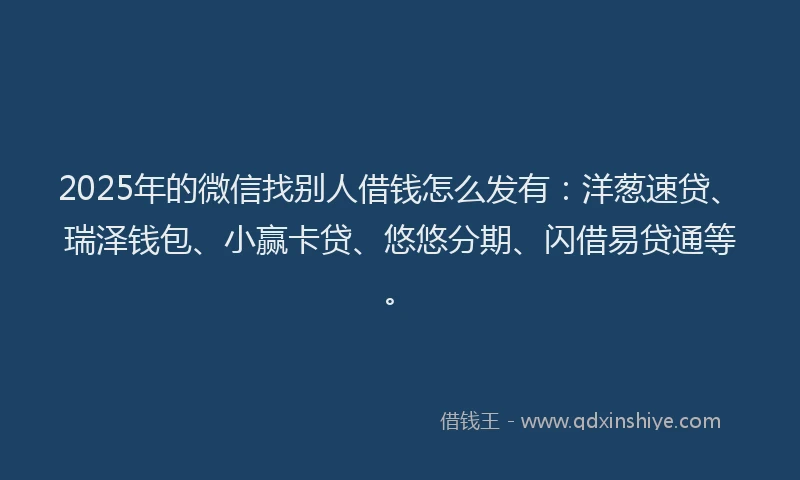 2025年的微信找别人借钱怎么发有：洋葱速贷、瑞泽钱包、小赢卡贷、悠悠分期、闪借易贷通等。