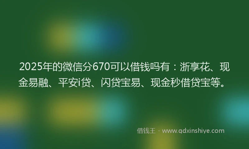 2025年的微信分670可以借钱吗有：浙享花、现金易融、平安i贷、闪贷宝易、现金秒借贷宝等。